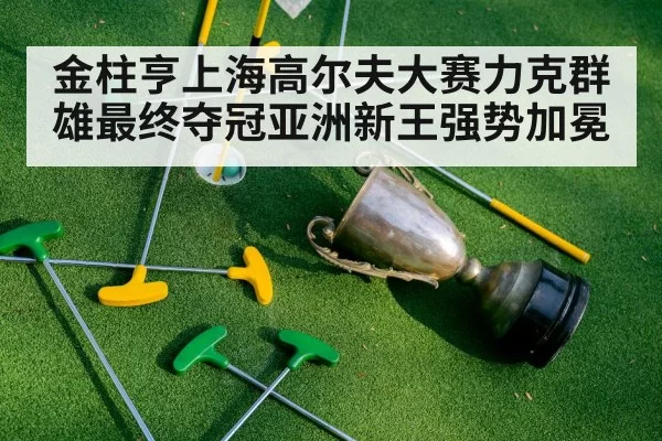 金柱亨上海高尔夫大赛力克群雄最终夺冠亚洲新王强势加冕